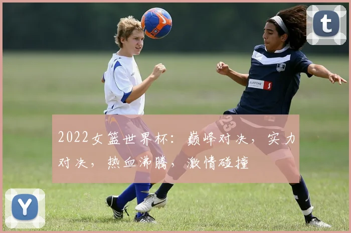 2022女篮世界杯：巅峰对决，实力对决，热血沸腾，激情碰撞