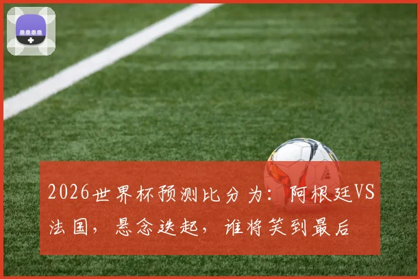 2026世界杯预测比分为：阿根廷VS法国，悬念迭起，谁将笑到最后