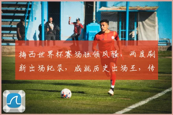 梅西世界杯赛场独领风骚，两度刷新出场纪录，成就历史出场王，传奇再续